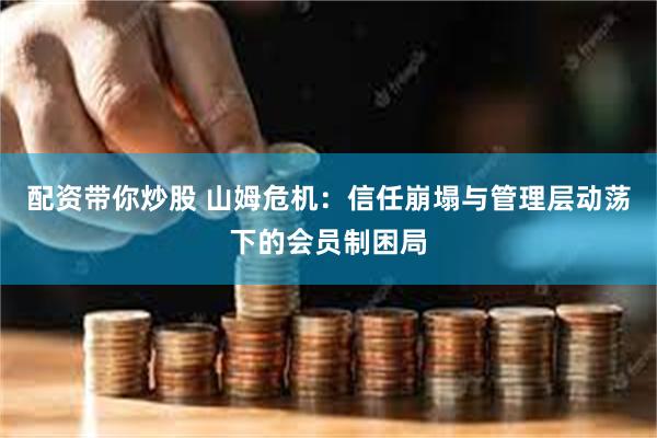 配资带你炒股 山姆危机：信任崩塌与管理层动荡下的会员制困局
